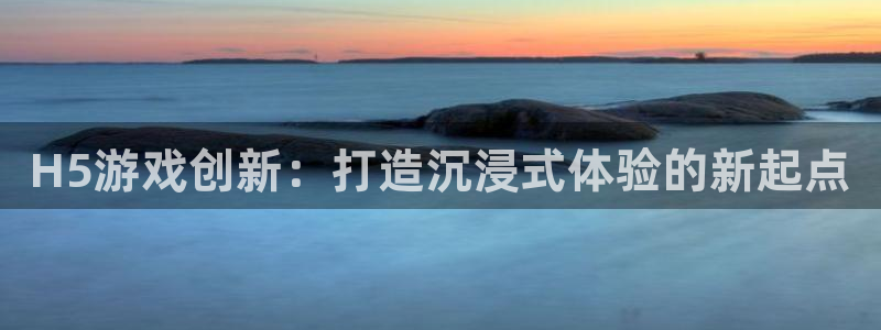 沐鸣2账号注册：H5游戏创新：打造沉浸式体验的新起点